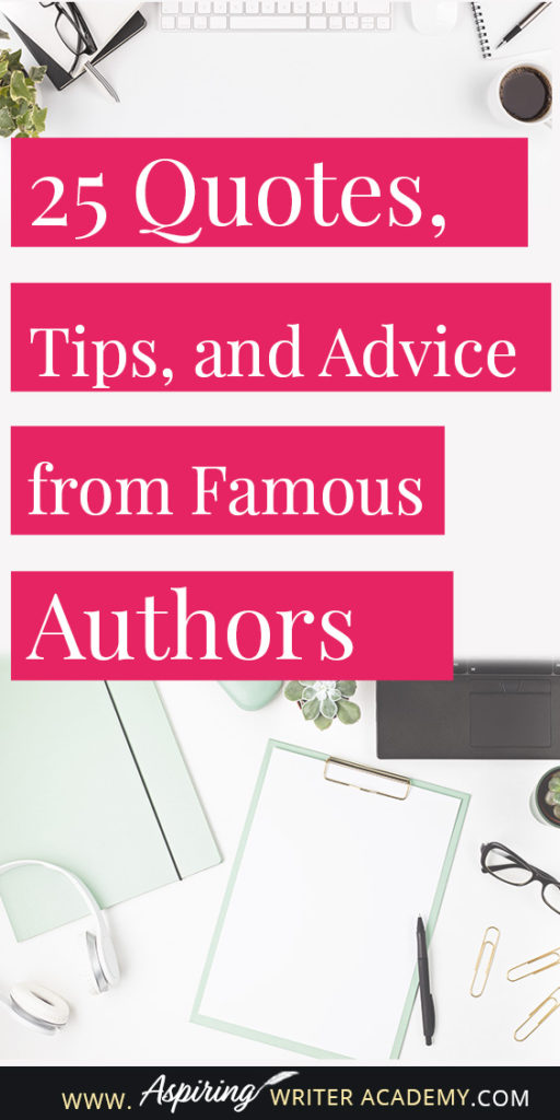 25 Quotes, Tips, and Advice from Famous Authors. Are you an aspiring writer who could use some guidance from others while writing your next manuscript or attempting to finish your next big literary project? Let some of these famous authors become your mentors as they deliver their tips and advice below.