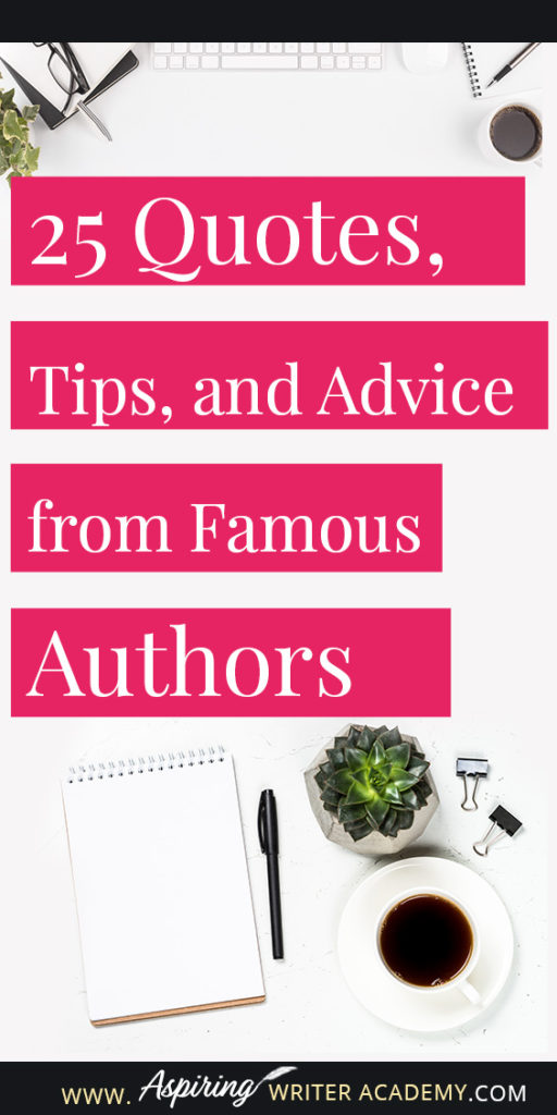 25 Quotes, Tips, and Advice from Famous Authors. Are you an aspiring writer who could use some guidance from others while writing your next manuscript or attempting to finish your next big literary project? Let some of these famous authors become your mentors as they deliver their tips and advice below.