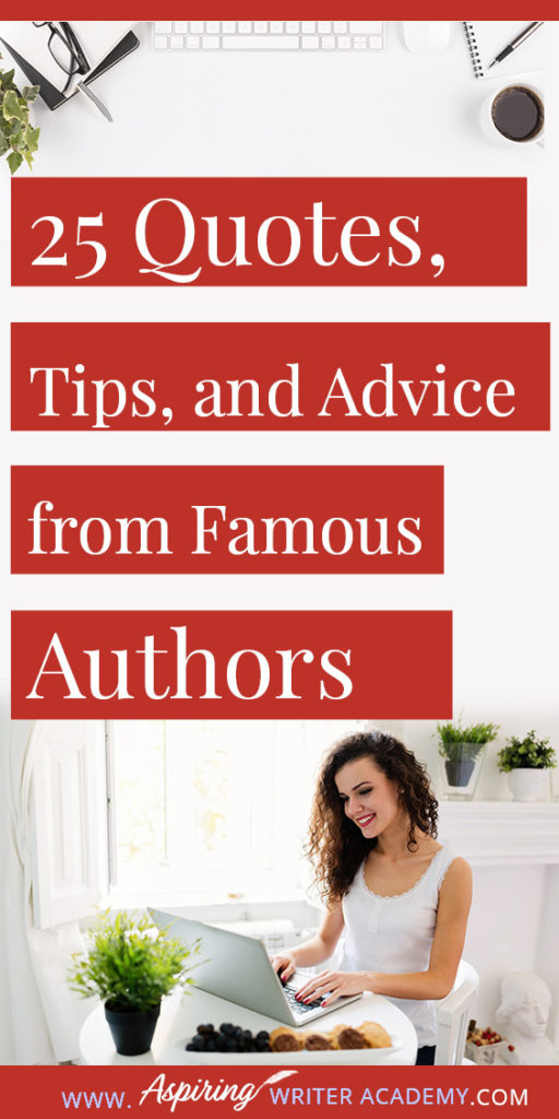 25 Quotes, Tips, and Advice from Famous Authors. Are you an aspiring writer who could use some guidance from others while writing your next manuscript or attempting to finish your next big literary project? Let some of these famous authors become your mentors as they deliver their tips and advice below.25 Quotes, Tips, and Advice from Famous Authors. Are you an aspiring writer who could use some guidance from others while writing your next manuscript or attempting to finish your next big literary project? Let some of these famous authors become your mentors as they deliver their tips and advice below.
