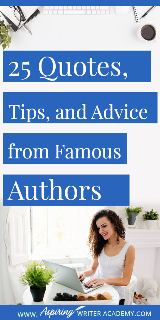 25 Quotes, Tips, and Advice from Famous Authors. Are you an aspiring writer who could use some guidance from others while writing your next manuscript or attempting to finish your next big literary project? Let some of these famous authors become your mentors as they deliver their tips and advice below.