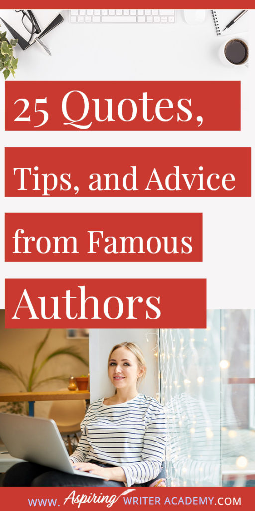 25 Quotes, Tips, and Advice from Famous Authors. Are you an aspiring writer who could use some guidance from others while writing your next manuscript or attempting to finish your next big literary project? Let some of these famous authors become your mentors as they deliver their tips and advice below.