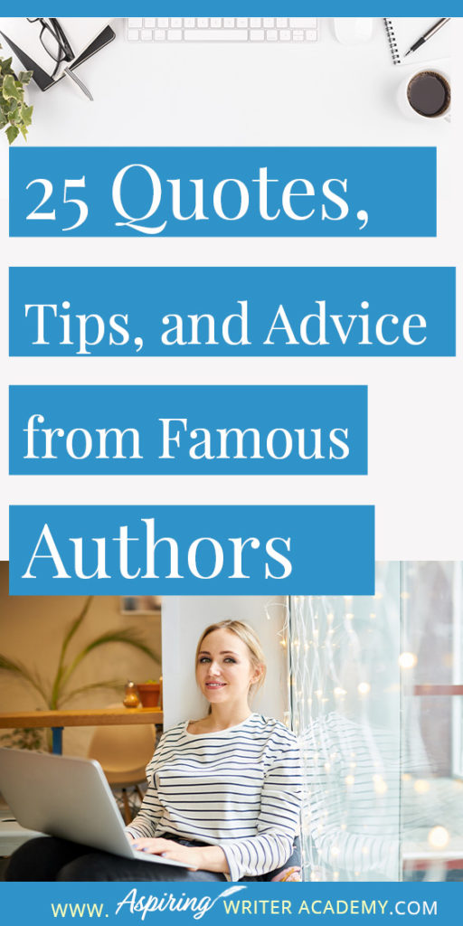 25 Quotes, Tips, and Advice from Famous Authors. Are you an aspiring writer who could use some guidance from others while writing your next manuscript or attempting to finish your next big literary project? Let some of these famous authors become your mentors as they deliver their tips and advice below.