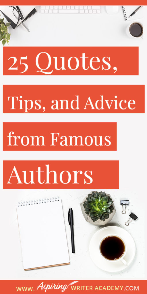 25 Quotes, Tips, and Advice from Famous Authors. Are you an aspiring writer who could use some guidance from others while writing your next manuscript or attempting to finish your next big literary project? Let some of these famous authors become your mentors as they deliver their tips and advice below.