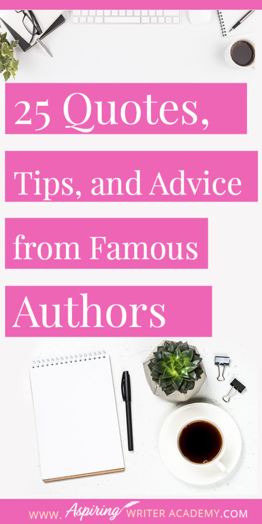 25 Quotes, Tips, and Advice from Famous Authors. Are you an aspiring writer who could use some guidance from others while writing your next manuscript or attempting to finish your next big literary project? Let some of these famous authors become your mentors as they deliver their tips and advice below.