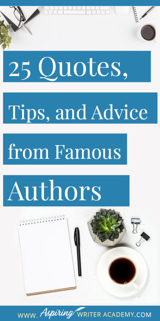 25 Quotes, Tips, and Advice from Famous Authors. Are you an aspiring writer who could use some guidance from others while writing your next manuscript or attempting to finish your next big literary project? Let some of these famous authors become your mentors as they deliver their tips and advice below.