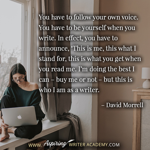 “You have to follow your own voice. You have to be yourself when you write. In effect, you have to announce, ‘This is me, this what I stand for, this is what you get when you read me. I’m doing the best I can – buy me or not – but this is who I am as a writer.” – David Morrell