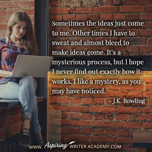 “Sometimes the ideas just come to me. Other times I have to sweat and almost bleed to make ideas come. It’s a mysterious process, but I hope I never find out exactly how it works. I like a mystery, as you may have noticed.” – J.K. Rowling