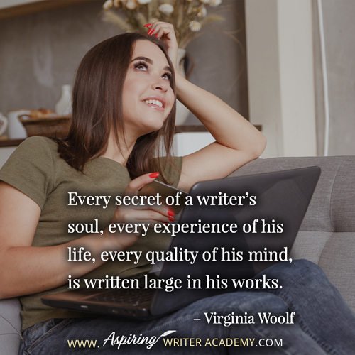 “Every secret of a writer’s soul, every experience of his life, every quality of his mind, is written large in his works.” – Virginia Woolf