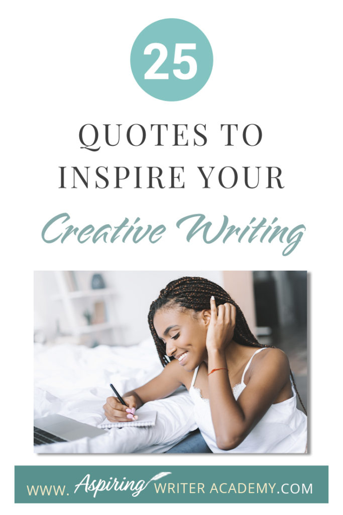 Looking for a little advice or motivation to inspire your creativity? Below, we have put together a list of 25 quotes from famous authors, mentors, and other wise individuals to help you on your writing journey. #write #creativewriting #writers #writerslife #writer #writerscommunity #writing #aspiringauthor #writers #quotes #quote #inspirationalquotes #Inspirationalquote #writingquotes