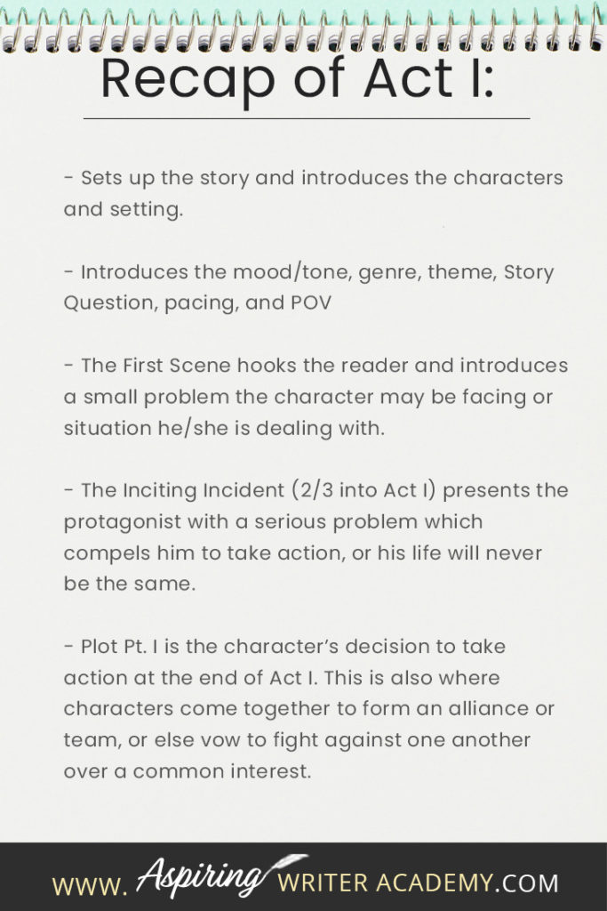 - Sets up the story and introduces the characters and setting. - Introduces the mood/tone, genre, theme, Story Question, pacing, and POV - The First Scene hooks the reader and introduces a small problem the character may be facing or situation he/she is dealing with. - The Inciting Incident (2/3 into Act I) presents the protagonist with a serious problem which compels him to take action, or his life will never be the same. - Plot Pt. I is the character’s decision to take action at the end of Act I. This is also where characters come together to form an alliance or team, or else vow to fight against one another over a common interest.