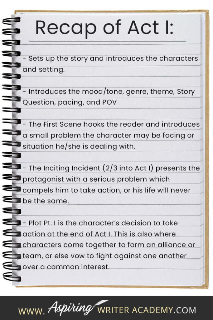 - Sets up the story and introduces the characters and setting. - Introduces the mood/tone, genre, theme, Story Question, pacing, and POV - The First Scene hooks the reader and introduces a small problem the character may be facing or situation he/she is dealing with. - The Inciting Incident (2/3 into Act I) presents the protagonist with a serious problem which compels him to take action, or his life will never be the same. - Plot Pt. I is the character’s decision to take action at the end of Act I. This is also where characters come together to form an alliance or team, or else vow to fight against one another over a common interest.