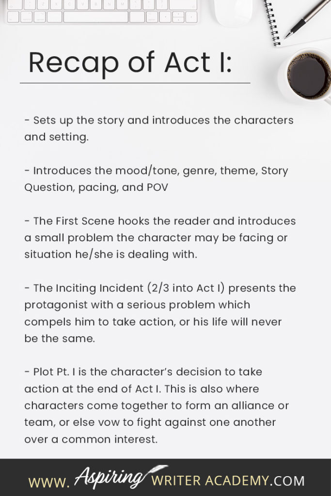 - Sets up the story and introduces the characters and setting. - Introduces the mood/tone, genre, theme, Story Question, pacing, and POV - The First Scene hooks the reader and introduces a small problem the character may be facing or situation he/she is dealing with. - The Inciting Incident (2/3 into Act I) presents the protagonist with a serious problem which compels him to take action, or his life will never be the same. - Plot Pt. I is the character’s decision to take action at the end of Act I. This is also where characters come together to form an alliance or team, or else vow to fight against one another over a common interest.