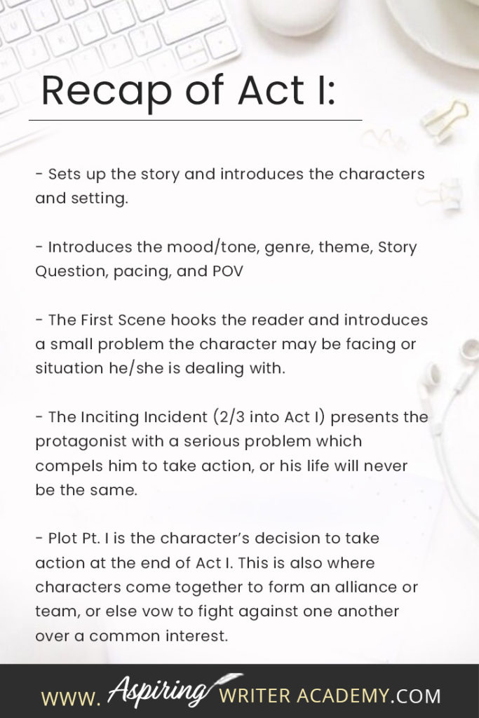 - Sets up the story and introduces the characters and setting. - Introduces the mood/tone, genre, theme, Story Question, pacing, and POV - The First Scene hooks the reader and introduces a small problem the character may be facing or situation he/she is dealing with. - The Inciting Incident (2/3 into Act I) presents the protagonist with a serious problem which compels him to take action, or his life will never be the same. - Plot Pt. I is the character’s decision to take action at the end of Act I. This is also where characters come together to form an alliance or team, or else vow to fight against one another over a common interest.
