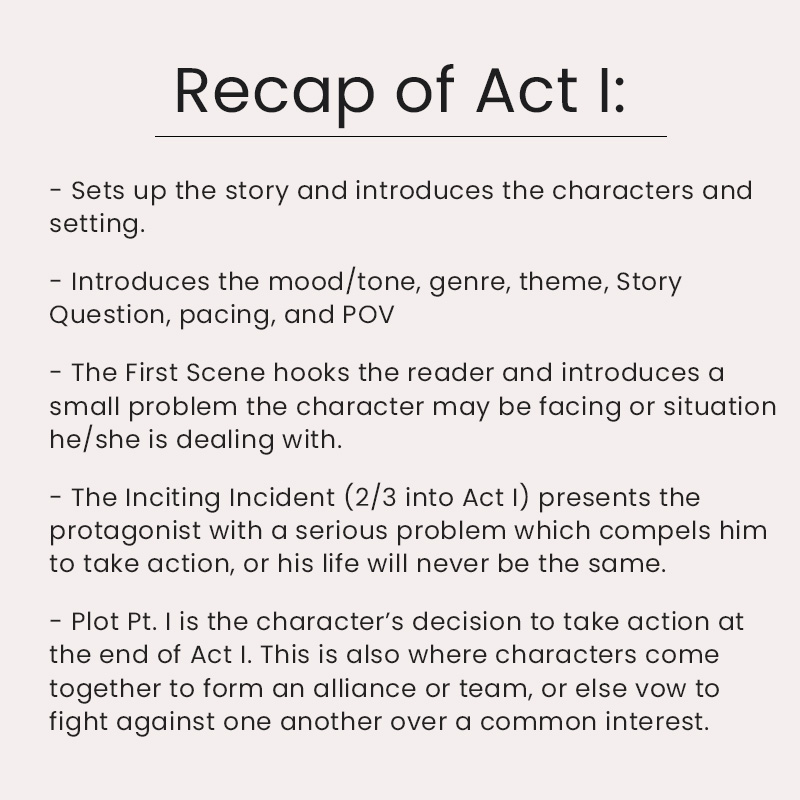 - Sets up the story and introduces the characters and setting. - Introduces the mood/tone, genre, theme, Story Question, pacing, and POV - The First Scene hooks the reader and introduces a small problem the character may be facing or situation he/she is dealing with. - The Inciting Incident (2/3 into Act I) presents the protagonist with a serious problem which compels him to take action, or his life will never be the same. - Plot Pt. I is the character’s decision to take action at the end of Act I. This is also where characters come together to form an alliance or team, or else vow to fight against one another over a common interest.