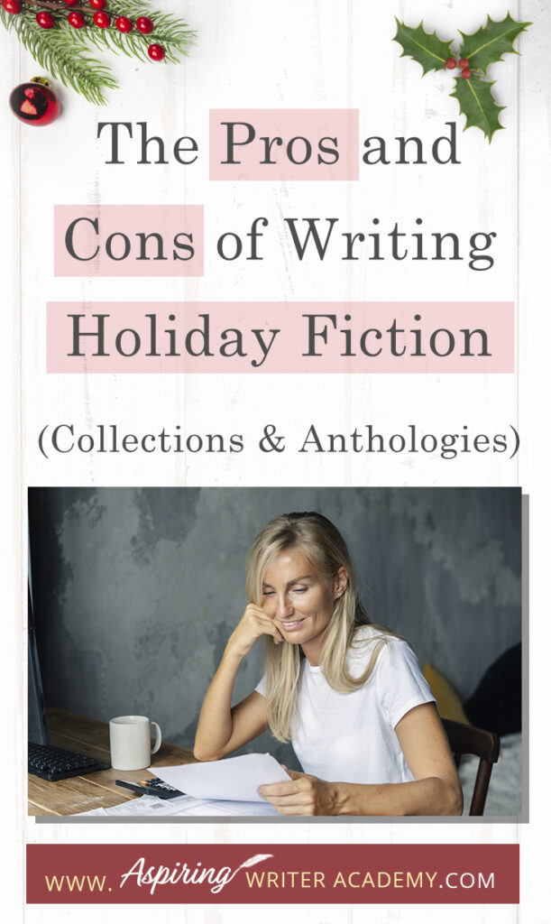 Interested in The Pros and Cons of Writing Holiday Fiction (Collections & Anthologies)? During the holiday season you have probably seen advertisements for a multitude of ‘Holiday Book Collections.’ Readers love these collections, not just to put them into the holiday spirit, but because they can usually get several stories for a reduced rate. Authors also love these collections because the group promotions can help launch their book onto bestseller lists.