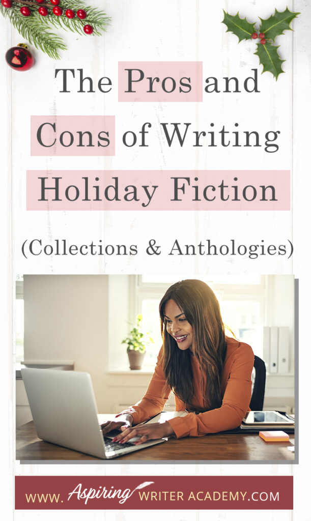 Interested in The Pros and Cons of Writing Holiday Fiction (Collections & Anthologies)? During the holiday season you have probably seen advertisements for a multitude of ‘Holiday Book Collections.’ Readers love these collections, not just to put them into the holiday spirit, but because they can usually get several stories for a reduced rate. Authors also love these collections because the group promotions can help launch their book onto bestseller lists.