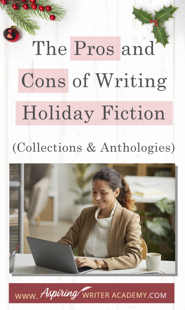 Interested in The Pros and Cons of Writing Holiday Fiction (Collections & Anthologies)? During the holiday season you have probably seen advertisements for a multitude of ‘Holiday Book Collections.’ Readers love these collections, not just to put them into the holiday spirit, but because they can usually get several stories for a reduced rate. Authors also love these collections because the group promotions can help launch their book onto bestseller lists.