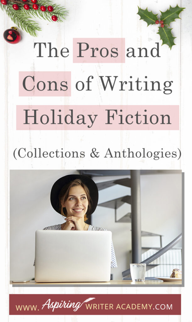 Interested in The Pros and Cons of Writing Holiday Fiction (Collections & Anthologies)? During the holiday season you have probably seen advertisements for a multitude of ‘Holiday Book Collections.’ Readers love these collections, not just to put them into the holiday spirit, but because they can usually get several stories for a reduced rate. Authors also love these collections because the group promotions can help launch their book onto bestseller lists.