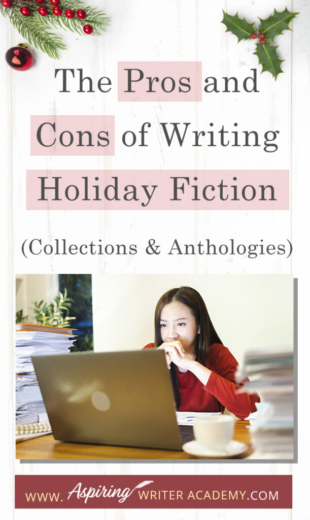 Interested in The Pros and Cons of Writing Holiday Fiction (Collections & Anthologies)? During the holiday season you have probably seen advertisements for a multitude of ‘Holiday Book Collections.’ Readers love these collections, not just to put them into the holiday spirit, but because they can usually get several stories for a reduced rate. Authors also love these collections because the group promotions can help launch their book onto bestseller lists.