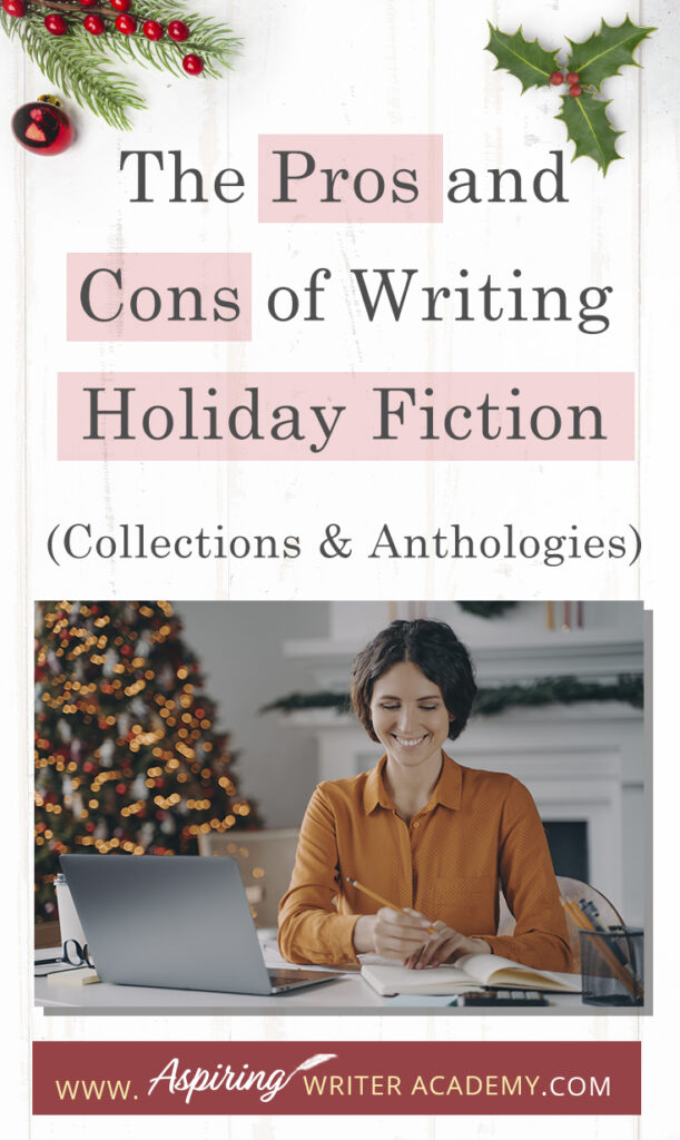 Interested in The Pros and Cons of Writing Holiday Fiction (Collections & Anthologies)? During the holiday season you have probably seen advertisements for a multitude of ‘Holiday Book Collections.’ Readers love these collections, not just to put them into the holiday spirit, but because they can usually get several stories for a reduced rate. Authors also love these collections because the group promotions can help launch their book onto bestseller lists.