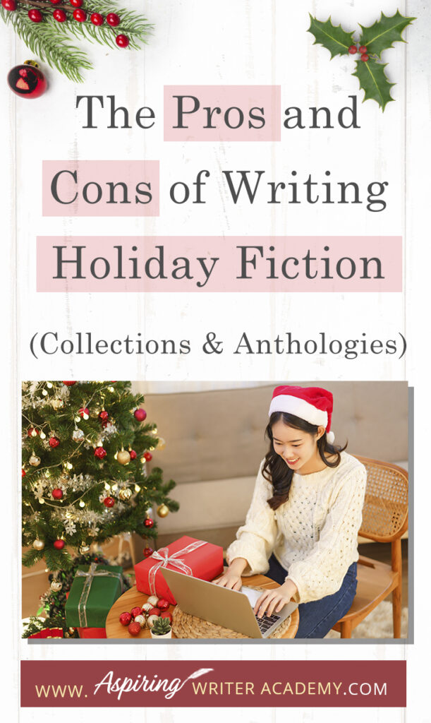 Interested in The Pros and Cons of Writing Holiday Fiction (Collections & Anthologies)? During the holiday season you have probably seen advertisements for a multitude of ‘Holiday Book Collections.’ Readers love these collections, not just to put them into the holiday spirit, but because they can usually get several stories for a reduced rate. Authors also love these collections because the group promotions can help launch their book onto bestseller lists.