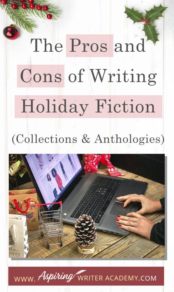 Interested in The Pros and Cons of Writing Holiday Fiction (Collections & Anthologies)? During the holiday season you have probably seen advertisements for a multitude of ‘Holiday Book Collections.’ Readers love these collections, not just to put them into the holiday spirit, but because they can usually get several stories for a reduced rate. Authors also love these collections because the group promotions can help launch their book onto bestseller lists.