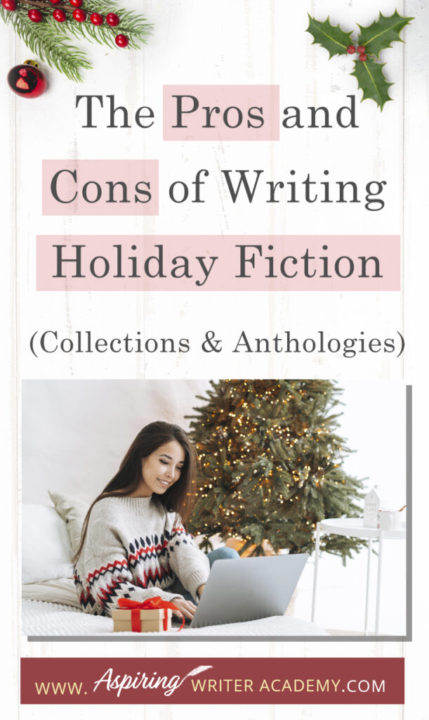 Interested in The Pros and Cons of Writing Holiday Fiction (Collections & Anthologies)? During the holiday season you have probably seen advertisements for a multitude of ‘Holiday Book Collections.’ Readers love these collections, not just to put them into the holiday spirit, but because they can usually get several stories for a reduced rate. Authors also love these collections because the group promotions can help launch their book onto bestseller lists.