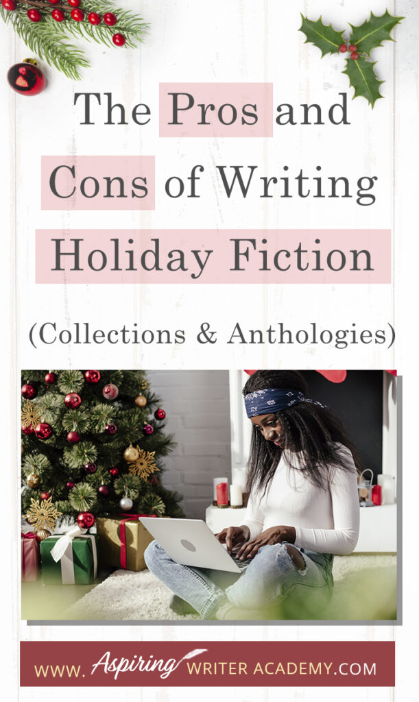 Interested in The Pros and Cons of Writing Holiday Fiction (Collections & Anthologies)? During the holiday season you have probably seen advertisements for a multitude of ‘Holiday Book Collections.’ Readers love these collections, not just to put them into the holiday spirit, but because they can usually get several stories for a reduced rate. Authors also love these collections because the group promotions can help launch their book onto bestseller lists.