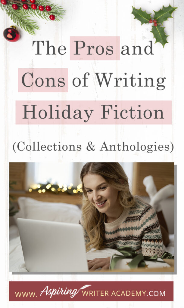 Interested in The Pros and Cons of Writing Holiday Fiction (Collections & Anthologies)? During the holiday season you have probably seen advertisements for a multitude of ‘Holiday Book Collections.’ Readers love these collections, not just to put them into the holiday spirit, but because they can usually get several stories for a reduced rate. Authors also love these collections because the group promotions can help launch their book onto bestseller lists.