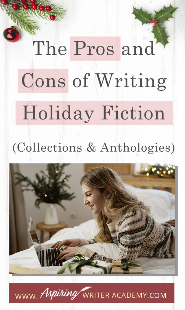 Interested in The Pros and Cons of Writing Holiday Fiction (Collections & Anthologies)? During the holiday season you have probably seen advertisements for a multitude of ‘Holiday Book Collections.’ Readers love these collections, not just to put them into the holiday spirit, but because they can usually get several stories for a reduced rate. Authors also love these collections because the group promotions can help launch their book onto bestseller lists.