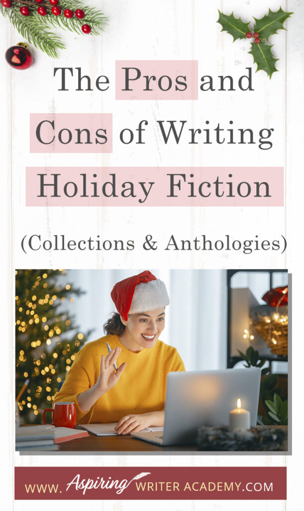 Interested in The Pros and Cons of Writing Holiday Fiction (Collections & Anthologies)? During the holiday season you have probably seen advertisements for a multitude of ‘Holiday Book Collections.’ Readers love these collections, not just to put them into the holiday spirit, but because they can usually get several stories for a reduced rate. Authors also love these collections because the group promotions can help launch their book onto bestseller lists.