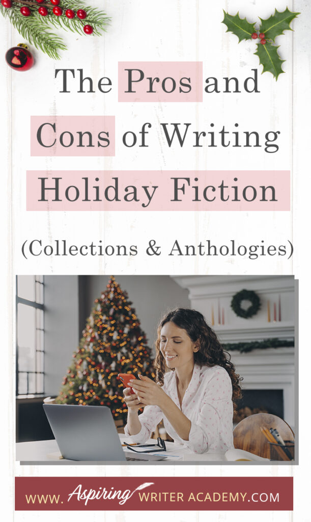 Interested in The Pros and Cons of Writing Holiday Fiction (Collections & Anthologies)? During the holiday season you have probably seen advertisements for a multitude of ‘Holiday Book Collections.’ Readers love these collections, not just to put them into the holiday spirit, but because they can usually get several stories for a reduced rate. Authors also love these collections because the group promotions can help launch their book onto bestseller lists.