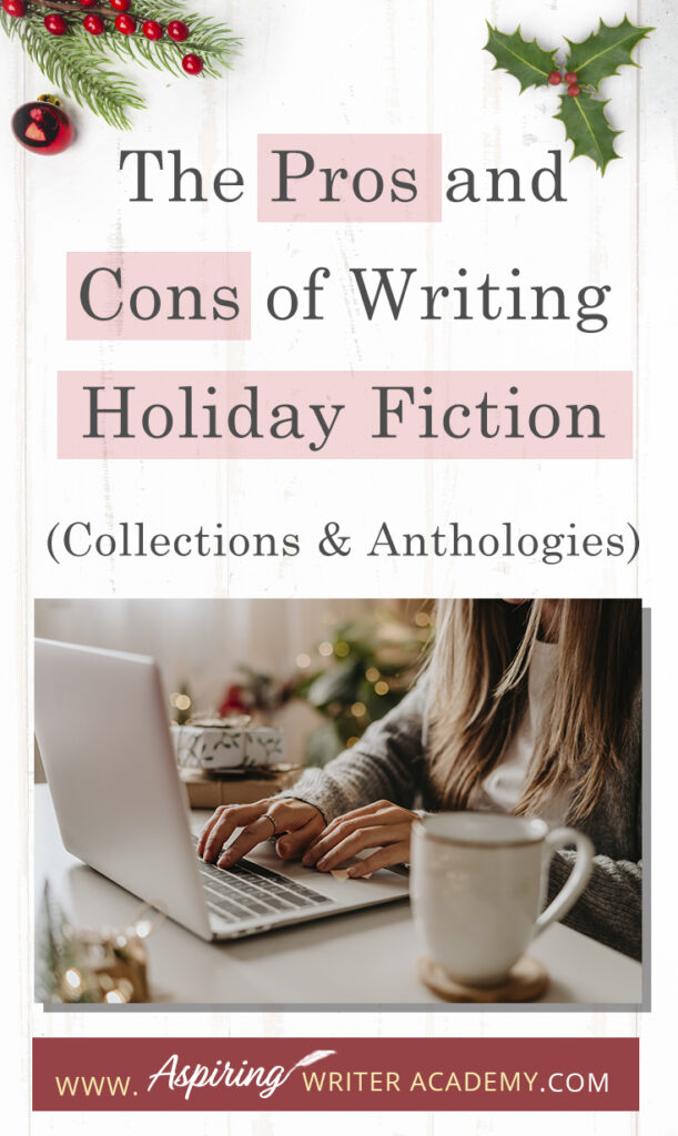 Interested in The Pros and Cons of Writing Holiday Fiction (Collections & Anthologies)? During the holiday season you have probably seen advertisements for a multitude of ‘Holiday Book Collections.’ Readers love these collections, not just to put them into the holiday spirit, but because they can usually get several stories for a reduced rate. Authors also love these collections because the group promotions can help launch their book onto bestseller lists.