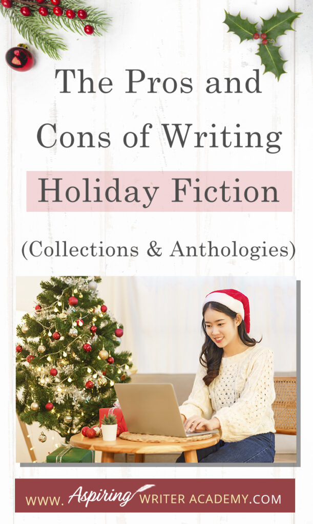 Interested in The Pros and Cons of Writing Holiday Fiction (Collections & Anthologies)? During the holiday season you have probably seen advertisements for a multitude of ‘Holiday Book Collections.’ Readers love these collections, not just to put them into the holiday spirit, but because they can usually get several stories for a reduced rate. Authors also love these collections because the group promotions can help launch their book onto bestseller lists.