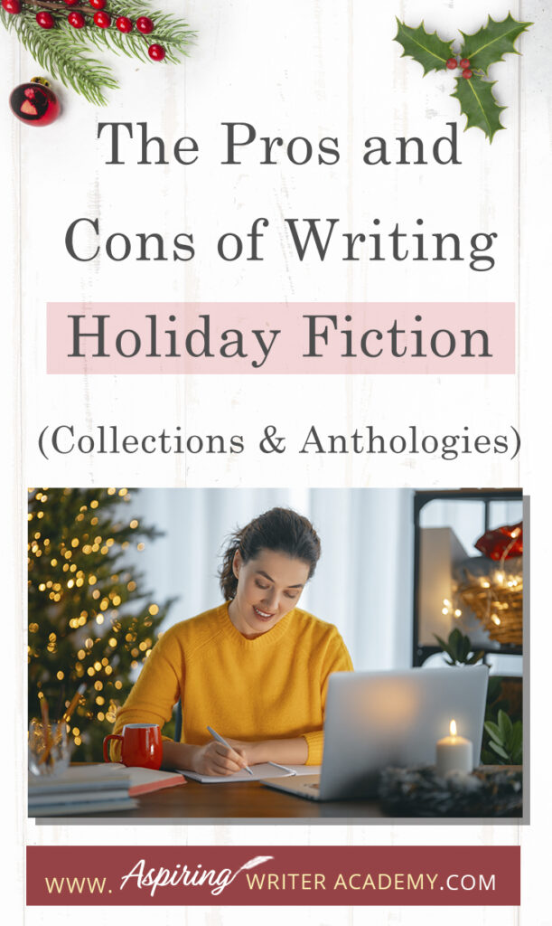 Interested in The Pros and Cons of Writing Holiday Fiction (Collections & Anthologies)? During the holiday season you have probably seen advertisements for a multitude of ‘Holiday Book Collections.’ Readers love these collections, not just to put them into the holiday spirit, but because they can usually get several stories for a reduced rate. Authors also love these collections because the group promotions can help launch their book onto bestseller lists.