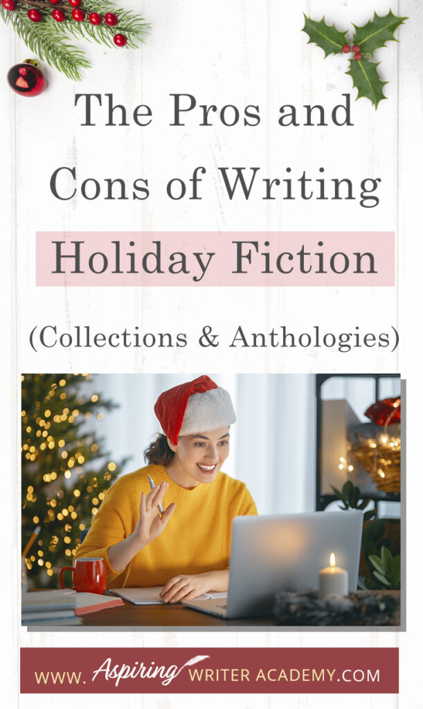 Interested in The Pros and Cons of Writing Holiday Fiction (Collections & Anthologies)? During the holiday season you have probably seen advertisements for a multitude of ‘Holiday Book Collections.’ Readers love these collections, not just to put them into the holiday spirit, but because they can usually get several stories for a reduced rate. Authors also love these collections because the group promotions can help launch their book onto bestseller lists.