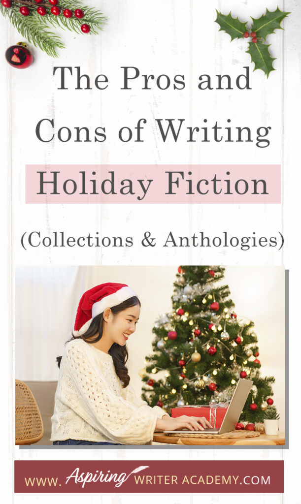 Interested in The Pros and Cons of Writing Holiday Fiction (Collections & Anthologies)? During the holiday season you have probably seen advertisements for a multitude of ‘Holiday Book Collections.’ Readers love these collections, not just to put them into the holiday spirit, but because they can usually get several stories for a reduced rate. Authors also love these collections because the group promotions can help launch their book onto bestseller lists.