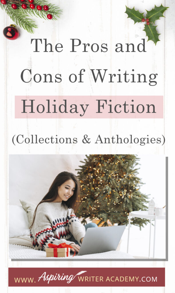 Interested in The Pros and Cons of Writing Holiday Fiction (Collections & Anthologies)? During the holiday season you have probably seen advertisements for a multitude of ‘Holiday Book Collections.’ Readers love these collections, not just to put them into the holiday spirit, but because they can usually get several stories for a reduced rate. Authors also love these collections because the group promotions can help launch their book onto bestseller lists.