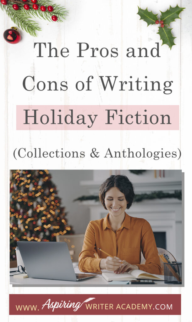 Interested in The Pros and Cons of Writing Holiday Fiction (Collections & Anthologies)? During the holiday season you have probably seen advertisements for a multitude of ‘Holiday Book Collections.’ Readers love these collections, not just to put them into the holiday spirit, but because they can usually get several stories for a reduced rate. Authors also love these collections because the group promotions can help launch their book onto bestseller lists.