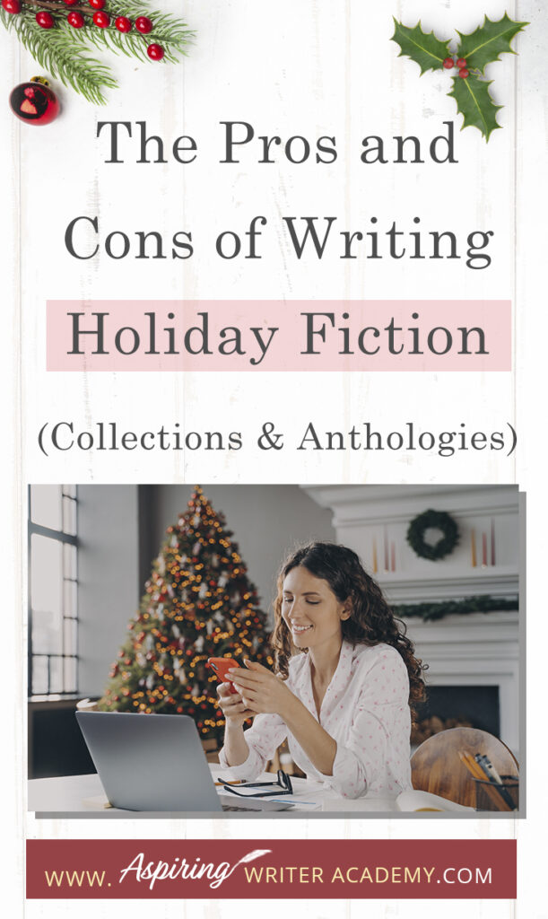 Interested in The Pros and Cons of Writing Holiday Fiction (Collections & Anthologies)? During the holiday season you have probably seen advertisements for a multitude of ‘Holiday Book Collections.’ Readers love these collections, not just to put them into the holiday spirit, but because they can usually get several stories for a reduced rate. Authors also love these collections because the group promotions can help launch their book onto bestseller lists.