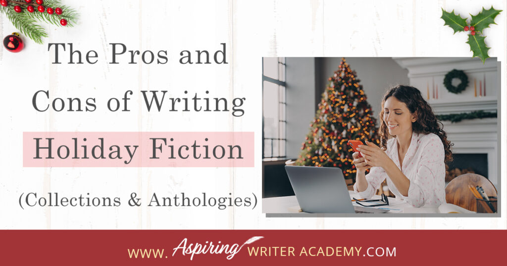 Interested in The Pros and Cons of Writing Holiday Fiction (Collections & Anthologies)? During the holiday season you have probably seen advertisements for a multitude of ‘Holiday Book Collections.’ Readers love these collections, not just to put them into the holiday spirit, but because they can usually get several stories for a reduced rate. Authors also love these collections because the group promotions can help launch their book onto bestseller lists.