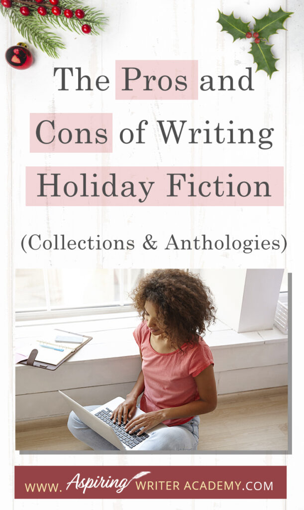 Interested in The Pros and Cons of Writing Holiday Fiction (Collections & Anthologies)? During the holiday season you have probably seen advertisements for a multitude of ‘Holiday Book Collections.’ Readers love these collections, not just to put them into the holiday spirit, but because they can usually get several stories for a reduced rate. Authors also love these collections because the group promotions can help launch their book onto bestseller lists.