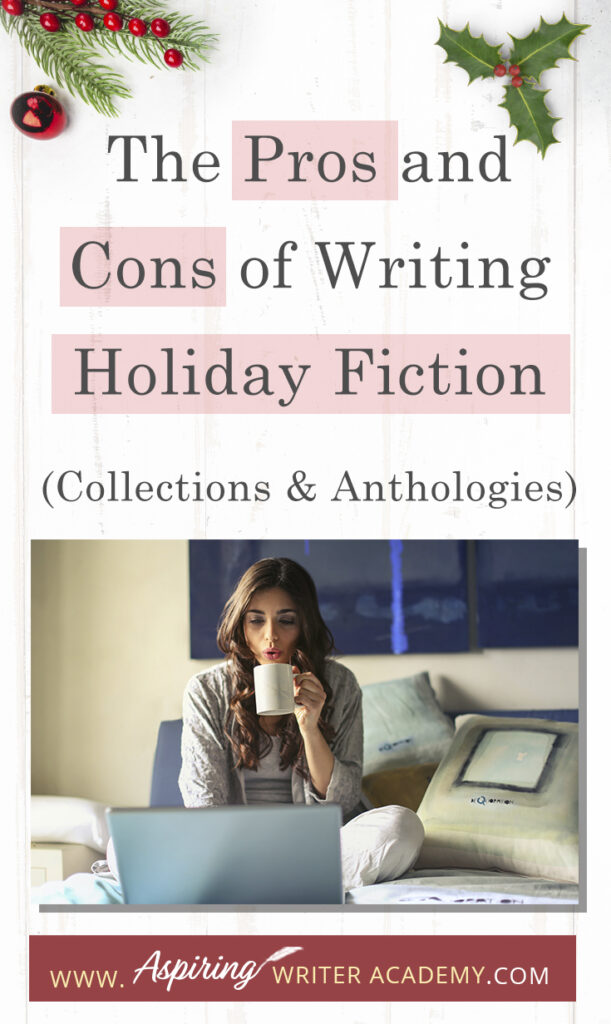 Interested in The Pros and Cons of Writing Holiday Fiction (Collections & Anthologies)? During the holiday season you have probably seen advertisements for a multitude of ‘Holiday Book Collections.’ Readers love these collections, not just to put them into the holiday spirit, but because they can usually get several stories for a reduced rate. Authors also love these collections because the group promotions can help launch their book onto bestseller lists.