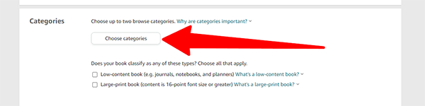 Book categories are another highly important part of the metadata of your book. Picking your category plays a huge part in how people can find your book on Amazon. Look up other books similar to yours to help you find categories that fit. You can only select two. When clicking Choose Categories a popup box will appear. You can click on the "+" buttons to navigate to the category that best describes your book.