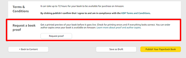 Request Proofs of Your Book You can request proofs of your book! This option is just for people who are publishing a paperback or hardcover version of their book. Just click the Request Proof button then select how many copies you would like to purchase. Then you can pay for your proof copies from your normal Amazon account connected to your Amazon KDP dashboard.