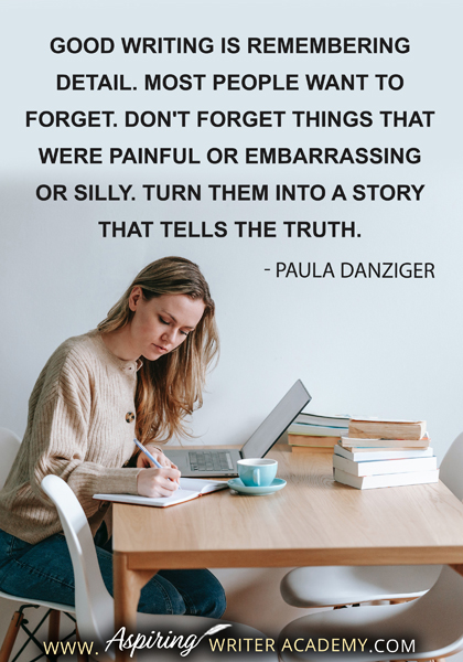 "Good writing is remembering detail. Most people want to forget. Don't forget things that were painful or embarrassing or silly. Turn them into a story that tells the truth." - Paula Danziger