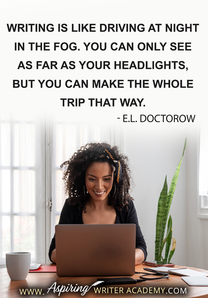 "Writing is like driving at night in the fog. You can only see as far as your headlights, but you can make the whole trip that way." - E.L. Doctorow