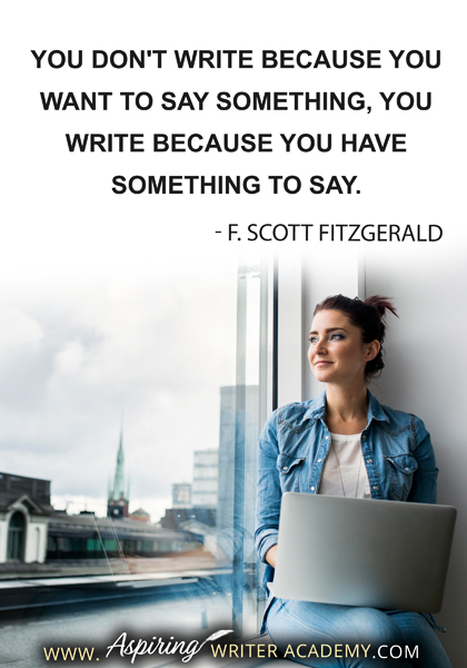 "You don't write because you want to say something, you write because you have something to say." - F. Scott Fitzgeraldc