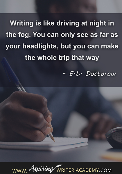 "Writing is like driving at night in the fog. You can only see as far as your headlights, but you can make the whole trip that way." - E.L. Doctorow