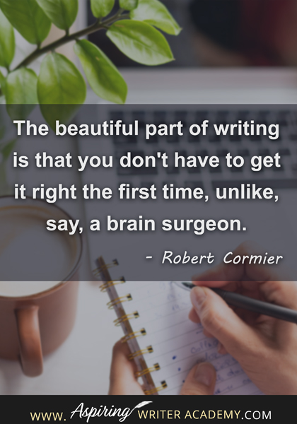 "The beautiful part of writing is that you don't have to get it right the first time, unlike, say, a brain surgeon." - Robert Cormier